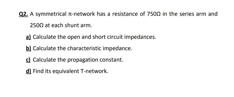 Q2. A symmetrical n-network has a resistance of 7502 in the series arm and
2502 at each shunt arm.
a) Calculate the open and short circuit impedances.
b) Calculate the characteristic impedance.
c) Calculate the propagation constant.
d) Find its equivalent T-network.
