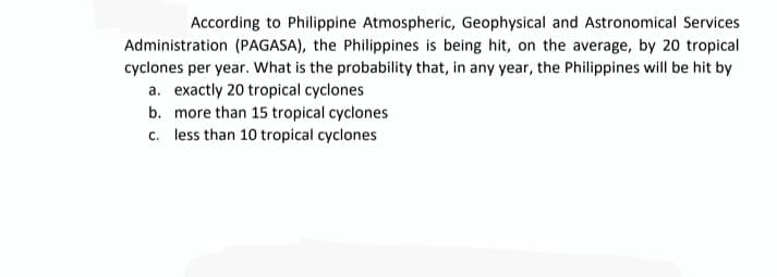 According to Philippine Atmospheric, Geophysical and Astronomical Services
Administration (PAGASA), the Philippines is being hit, on the average, by 20 tropical
cyclones per year. What is the probability that, in any year, the Philippines will be hit by
a. exactly 20 tropical cyclones
b. more than 15 tropical cyclones
c. less than 10 tropical cyclones
