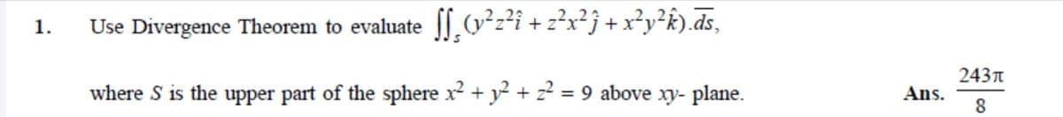 Use Divergence Theorem to evaluate [.v²z²i + z²x²j +x²y²k).ds,
1.
243t
where S is the upper part of the sphere x² + y? + z? = 9 above xy- plane.
Ans.
8
%3D
