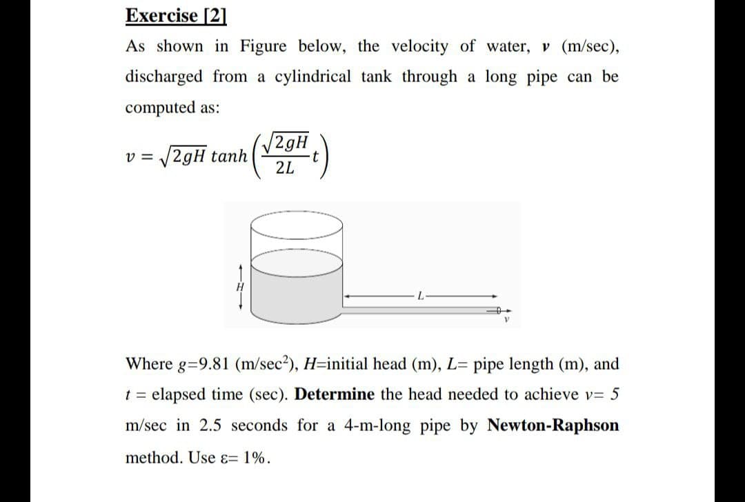 Exercise [2]
As shown in Figure below, the velocity of water, v (m/sec),
discharged from a cylindrical tank through a long pipe can be
computed as:
(/2gH
V2gH tanh
2L
V =
L.
Where g=9.81 (m/sec?), H=initial head (m), L= pipe length (m), and
t = elapsed time (sec). Determine the head needed to achieve v= 5
m/sec in 2.5 seconds for a 4-m-long pipe by Newton-Raphson
method. Use ɛ= 1%.
