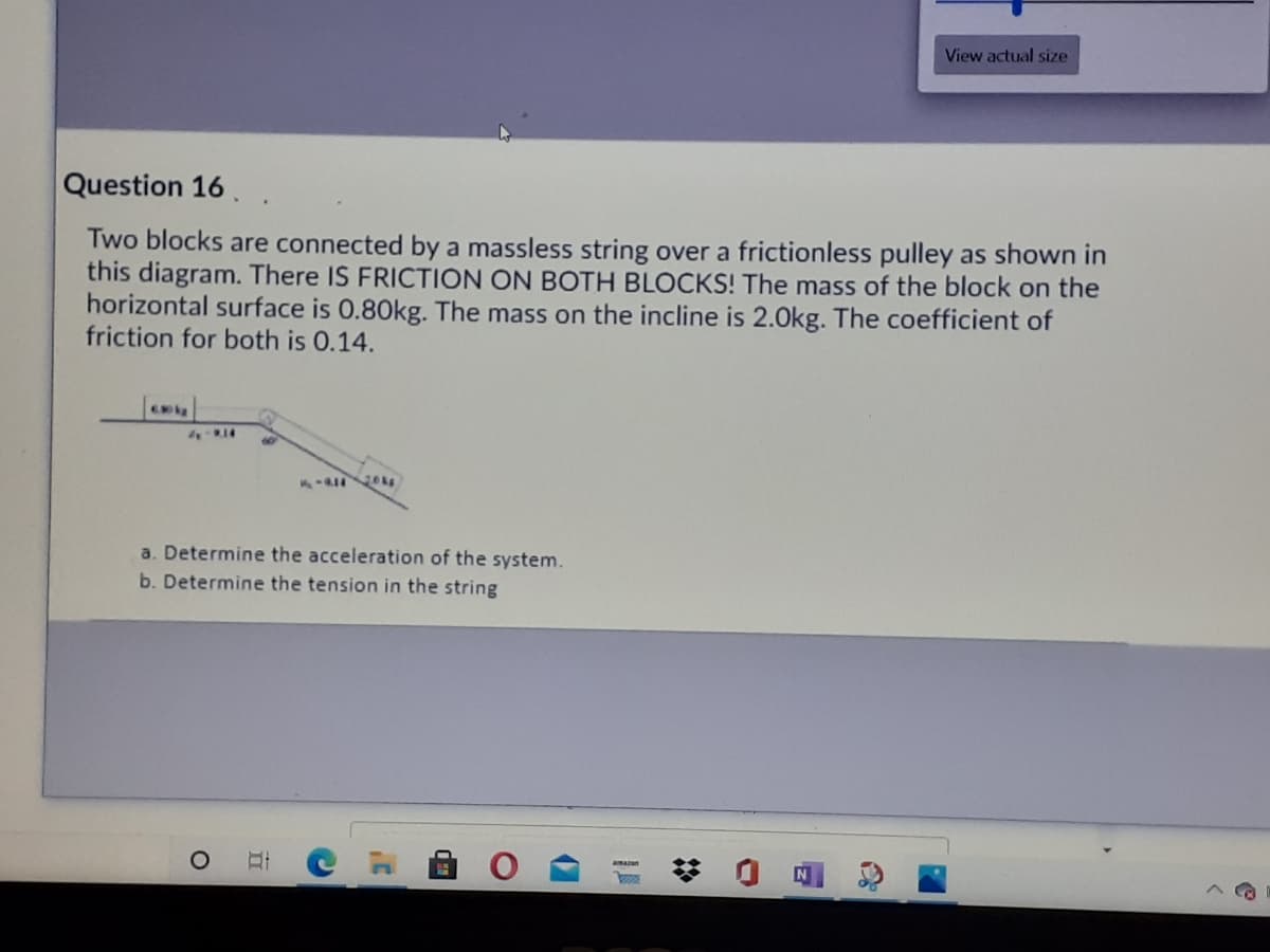 View actual size
Question 16..
Two blocks are connected by a massless string over a frictionless pulley as shown in
this diagram. There IS FRICTION ON BOTH BLOCKS! The mass of the block on the
horizontal surface is 0.80kg. The mass on the incline is 2.0kg. The coefficient of
friction for both is 0.14.
- kg
a. Determine the acceleration of the system.
b. Determine the tension in the string
amazan
