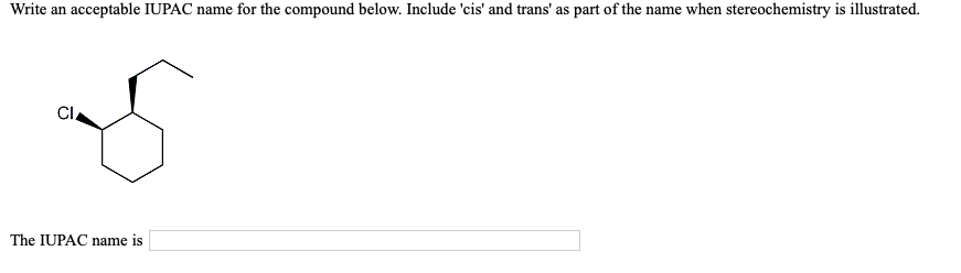 Write an acceptable IUPAC name for the compound below. Include 'cis' and trans' as part of the name when stereochemistry is illustrated.
Cl
The IUPAC name is
