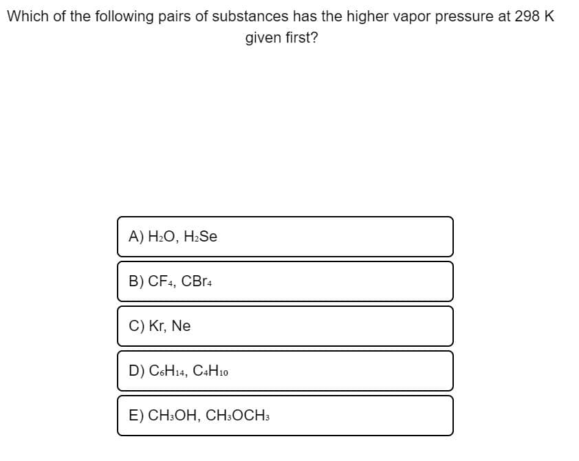 Which of the following pairs of substances has the higher vapor pressure at 298 K
given first?
A) H2O, H2Se
B) CF4, CBr4
C) Kr, Ne
D) C6H14, C4H10
E) CH:OH, CH:OCH3
