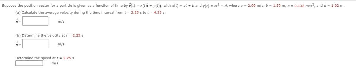 Suppose the position vector for a particle is given as a function of time by r(t) = x(t)î + y(t)j, with x(t) = at + b and y(t) = ct2 + d, where a = 2.00 m/s, b = 1.50 m, c = 0.132 m/s?, and d = 1.02 m.
(a) Calculate the average velocity during the time interval from t = 2.25 s to t = 4.25 s.
v =
m/s
(b) Determine the velocity at t = 2.25 s.
v =
m/s
Determine the speed at t = 2.25 s.
m/s
