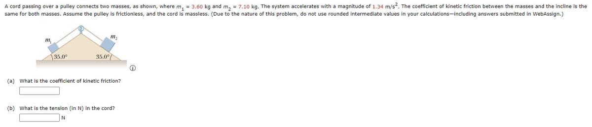 A cord passing over a pulley connects two masses, as shown, where m, = 3.60 kg and m, = 7.10 kg. The system accelerates with a magnitude of 1.34 m/s?. The coefficient of kinetic friction between the masses and the incline is the
same for both masses. Assume the pulley is frictionless, and the cord is massless. (Due to the nature of this problem, do not use rounded intermediate values in your calculations-including answers submitted in WebAssign.)
m2
m,
35.0°
35.0°
(a) What is the coefficient of kinetic friction?
(b) What is the tension (in N) in the cord?
