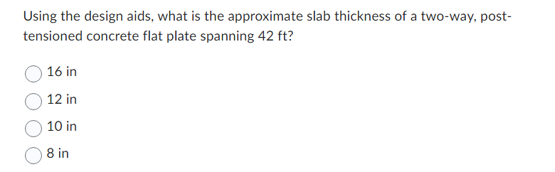 Using the design aids, what is the approximate slab thickness of a two-way, post-
tensioned concrete flat plate spanning 42 ft?
16 in
12 in
10 in
8 in