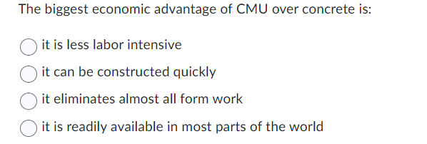 The biggest economic advantage of CMU over concrete is:
it is less labor intensive
it can be constructed quickly
it eliminates almost all form work
it is readily available in most parts of the world