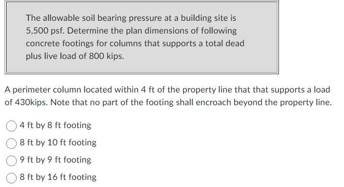 The allowable soil bearing pressure at a building site is
5,500 psf. Determine the plan dimensions of following
concrete footings for columns that supports a total dead
plus live load of 800 kips.
A perimeter column located within 4 ft of the property line that that supports a load
of 430kips. Note that no part of the footing shall encroach beyond the property line.
4 ft by 8 ft footing
8 ft by 10 ft footing
9 ft by 9 ft footing
8 ft by 16 ft footing