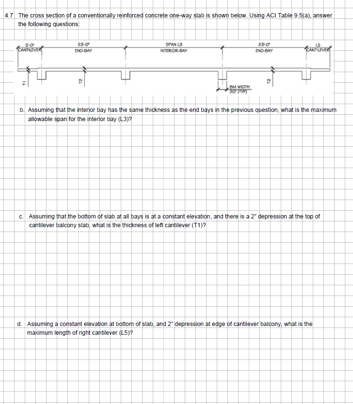 4.7 The cross section of a conventionally reinforced concrete one-way slab is shown below. Using ACI Table 9.5(a), answer
the following questions:
5-0
CANTILEVER
23-0
END-BAY
T2
SPAN L3
INTERIOR-BAY
BM WIDTH
20 (197)
23-0
END-BAY
12
CANTILE
b. Assuming that the interior bay has the same thickness as the end bays in the previous question, what is the maximum
allowable span for the interior bay (L3)?
c. Assuming that the bottom of slab at all bays is at a constant elevation, and there is a 2" depression at the top of
cantilever balcony slab, what is the thickness of left cantilever (T1)?
d. Assuming a constant elevation at bottom of slab, and 2" depression at edge of cantilever balcony, what is the
maximum length of right cantilever (L5)?