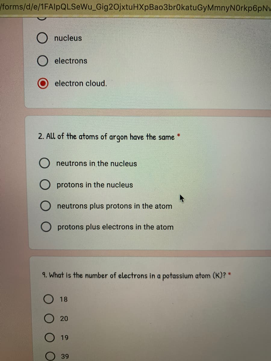 /forms/d/e/1FAlpQLSeWu_Gig20jxtuHXpBao3br0katuGyMmnyNOrkp6pNw
O nucleus
O electrons
electron cloud.
2. All of the atoms of
argon
have the same
neutrons in the nucleus
O protons in the nucleus
neutrons plus protons in the atom
O protons plus electrons in the atom
9. What is the number of electrons in a potassium atom (K)? *
18
20
19
39
