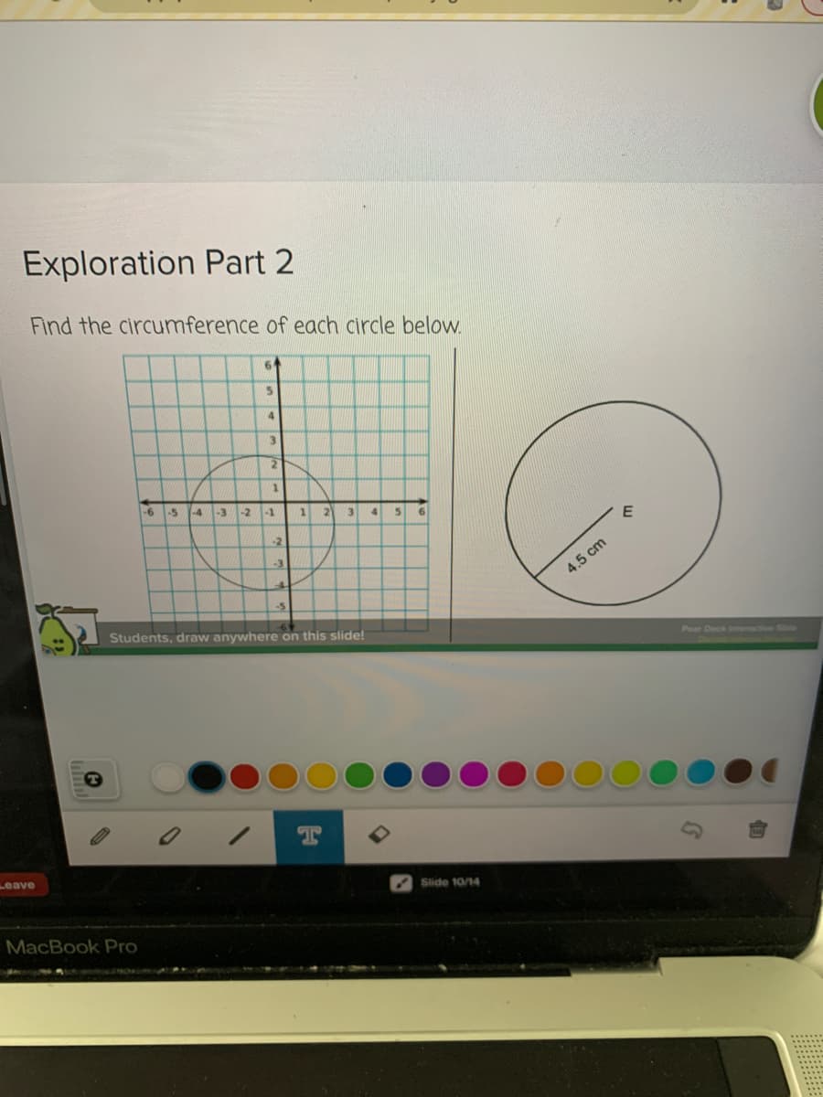 Exploration Part 2
Find the circumference of each circle below.
4.
3.
-6
-5
-4
-3
-2
-1
2.
3
-2
4.5 cm
-5
Students, draw anywhere on this slide!
Pear Deck Intective Sde
Leave
Slide 10/14
MacBook Pro
