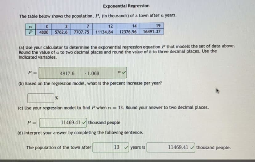 Exponentlal Regression
The table below shows the population, P, (in thousands) of a town after n years.
7
12
14
19
P
4800
5762.6 7707.75
11134.84
12376.96
16491.37
(a) Use your calculator to determine the exponential regression equation P that models the set of data above.
Round the value of a to two decimal places and round the value of b to three decimal places. Use the
indicated variables.
P =
4817.6
1.069
(b) Based on the regression model, what is the percent increase per year?
(c) Use your regression model to find P when n =
13. Round your answer to two decimal places.
P =
11469.41 v thousand people
%3D
(d) Interpret your answer by completing the following sentence.
The population of the town after
13 v years is
11469.41 v thousand people.
