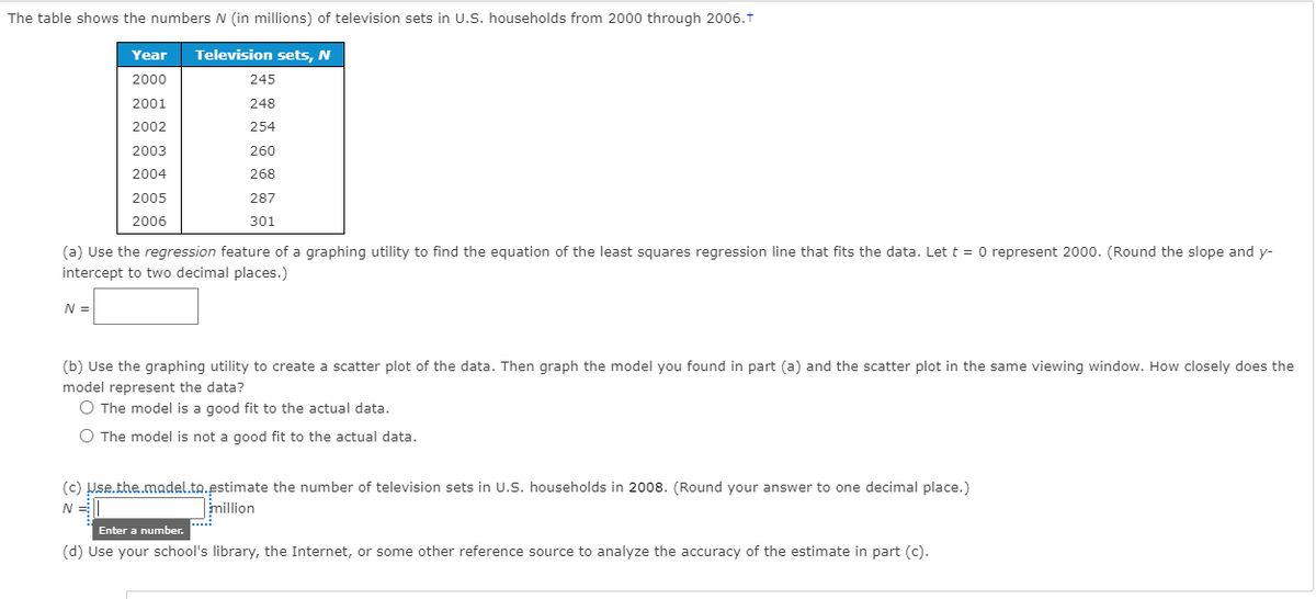 The table shows the numbers N (in millions) of television sets in U.S. households from 2000 through 2006.t
Year
Television sets, N
2000
245
2001
248
2002
254
2003
260
2004
268
2005
287
2006
301
(a) Use the regression feature of a graphing utility to find the equation of the least squares regression line that fits the data. Let t = 0 represent 2000. (Round the slope and y-
intercept to two decimal places.)
N =
(b) Use the graphing utility to create a scatter plot of the data. Then graph the model you found in part (a) and the scatter plot in the same viewing window. How closely does the
model represent the data?
O The model is a good fit to the actual data.
O The model is not a good fit to the actual data.
(c) Use.the.madel.to.estimate the number
million
television sets in U.S. households in 2008. (Round your answer to one decimal place.)
N =
....
Enter a number.
(d) Use your school's library, the Internet, or some other reference source to analyze the accuracy of the estimate in part (c).
