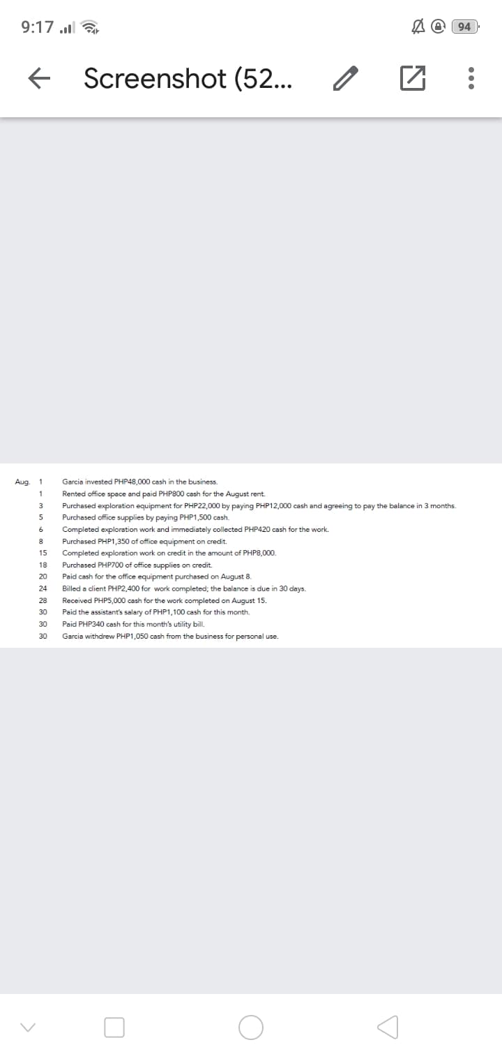 9:17 l
94
Screenshot (52...
Aug.
1
Garcia invested PHP48,000 cash in the business.
1
Rented office space and paid PHP800 cash for the August rent.
3.
Purchased exploration equipment for PHP22,000 by paying PHP12,000 cash and agreeing to pay the balance in 3 months.
Purchased office supplies by paying PHP1,500 cash.
Completed exploration work and immediately collected PHP420 cash for the work.
8
Purchased PHP1,350 of office equipment on credit.
Completed exploration work on credit in the amount of PHP8,000
Purchased PHP700 of office supplies on credit.
15
18
20
Paid cash for the office equipment purchased on August 8.
24
Billed a client PHP2,400 for work completed; the balance is due in 30 days.
28
Received PHP5,000 cash for the work completed on August 15.
30
Paid the assistant's salary of PHP1,100 cash for this month.
30
Paid PHP340 cash for this month's utility bil.
30
Garcia withdrew PHP1,050 cash from the business for personal use.

