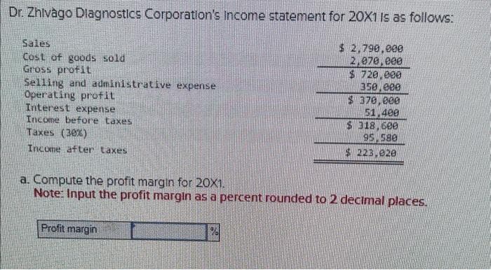 Dr. Zhivago Diagnostics Corporation's income statement for 20X1 is as follows:
$ 2,790,000
2,070,000
Sales
Cost of goods sold
Gross profit
Selling and administrative expense
Operating profit
Interest expense
Income before taxes
Taxes (30%)
Income after taxes
a. Compute the profit margin for 20X1.
Note: Input the profit margin as a percent rounded to 2 decimal places.
Profit margin
$ 720.000
350.000
$ 370,000
51.400
$ 318,600
95 580
$223,920
%