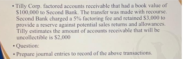• Tilly Corp. factored accounts receivable that had a book value of
$100,000 to Second Bank. The transfer was made with recourse.
Second Bank charged a 5% factoring fee and retained $3,000 to
provide a reserve against potential sales returns and allowances.
Tilly estimates the amount of accounts receivable that will be
uncollectible is $2,000
• Question:
• Prepare journal entries to record of the above transactions.