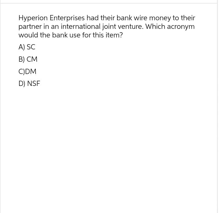Hyperion Enterprises had their bank wire money to their
partner in an international joint venture. Which acronym
would the bank use for this item?
A) SC
B) CM
C)DM
D) NSF