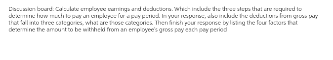 Discussion board: Calculate employee earnings and deductions. Which include the three steps that are required to
determine how much to pay an employee for a pay period. In your response, also include the deductions from gross pay
that fall into three categories, what are those categories. Then finish your response by listing the four factors that
determine the amount to be withheld from an employee's gross pay each pay period