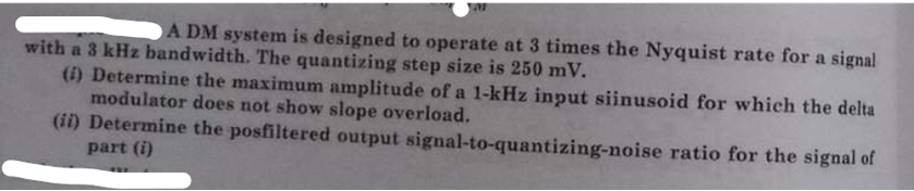 AF
ADM system is designed to operate at 3 times the Nyquist rate for a signal
with a 3 kHz bandwidth. The quantizing step size is 250 mV.
***
(i) Determine the maximum amplitude of a 1-kHz input siinusoid for which the delta
modulator does not show slope overload.
(ii) Determine the posfiltered output
part (i)
signal-to-quantizing-noise
ratio for the signal of