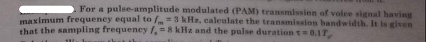 For a pulse-amplitude modulated (PAM) transmission of voice signal having
maximum frequency equal to fm = 3 kHz, calculate the transmission bandwidth. It is given
that the sampling frequency f, = 8 kHz and the pulse duration t=0.17,
111