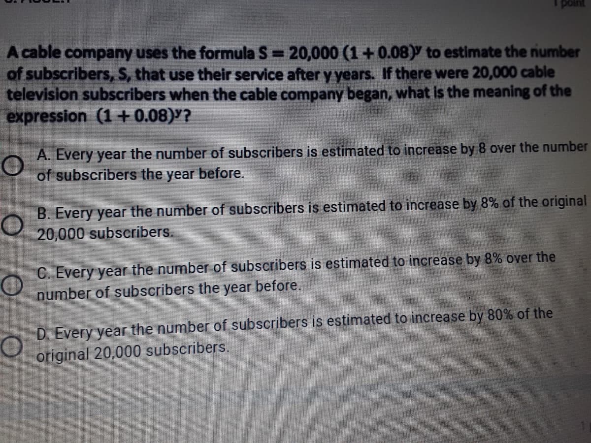 point
A cable company uses the formula S = 20,000 (1 +0.08) to estimate the number
of subscribers, S, that use their service after y years. If there were 20,000 cable
television subscribers when the cable company began, what is the meaning of the
expression (1 + 0.08)'?
%3D
A. Every year the number of subscribers is estimated to increase by 8 over the number
of subscribers the year before.
B. Every year the number of subscribers is estimated to increase by 8% of the original
20,000 subscribers.
C. Every year the number of subscribers is estimated to increase by 8% over the
number of subscribers the year before.
D. Every year the number of subscribers is estimated to increase by 80% of the
original 20,000 subscribers.
