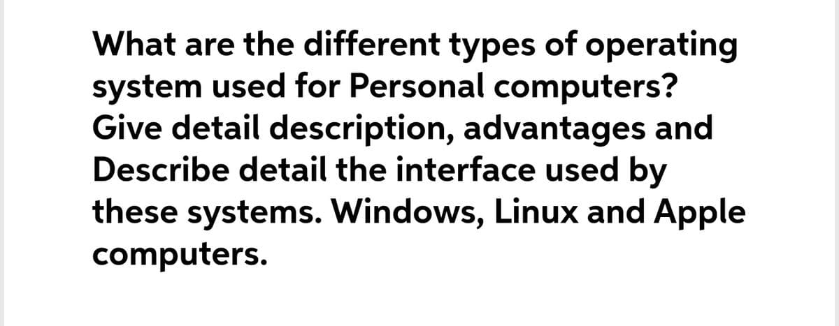 What are the different types of operating
system used for Personal computers?
Give detail description, advantages and
Describe detail the interface used by
these systems. Windows, Linux and Apple
computers.
