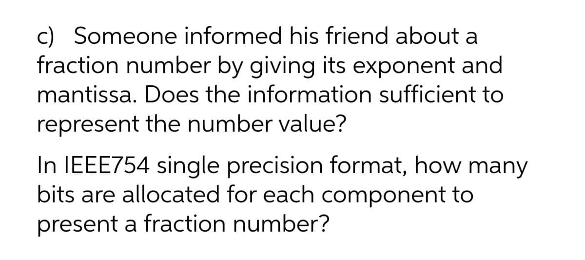 c) Someone informed his friend about a
fraction number by giving its exponent and
mantissa. Does the information sufficient to
represent the number value?
In IEEE754 single precision format, how many
bits are allocated for each component to
present a fraction number?
