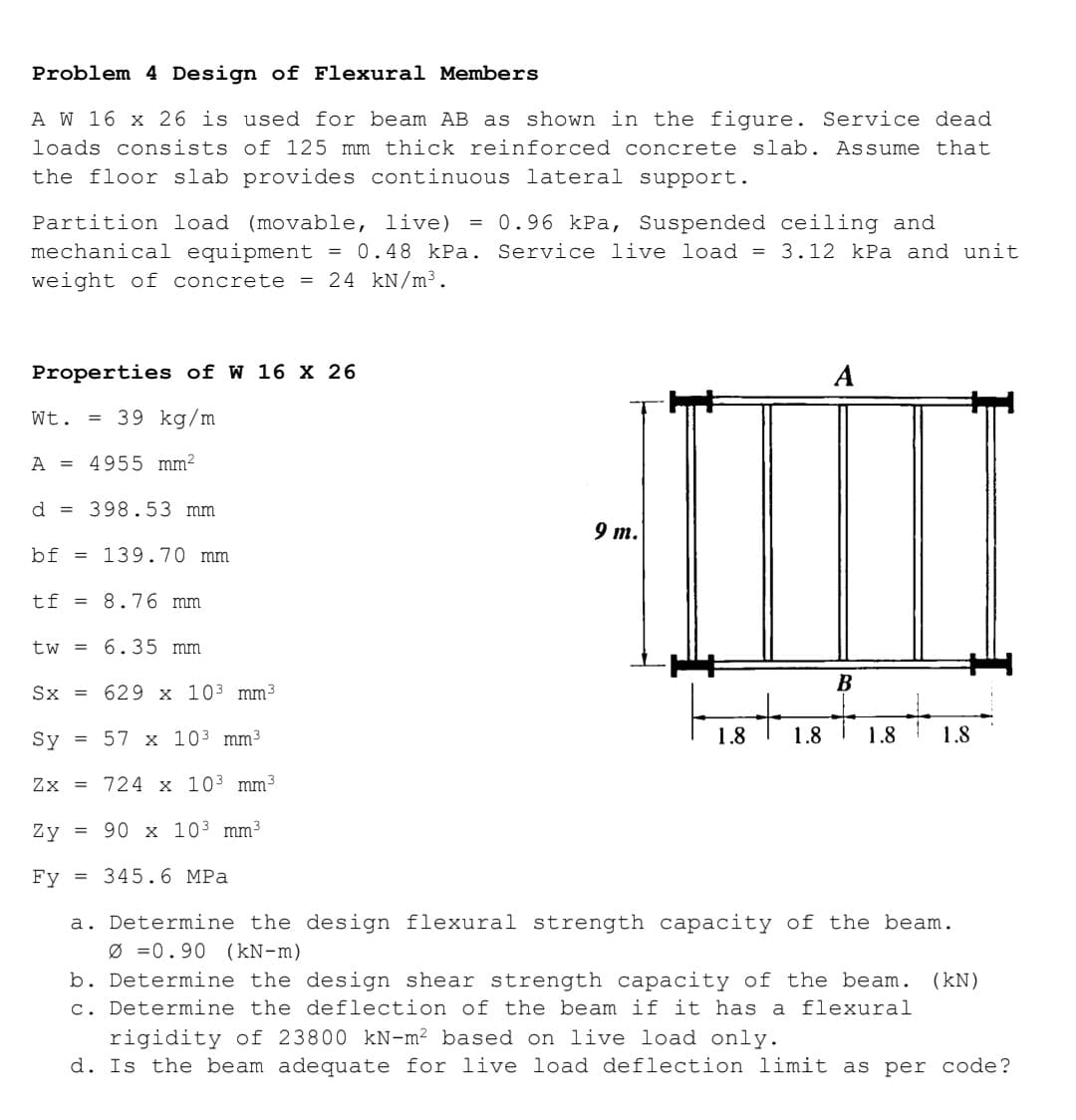 Problem 4 Design of Flexural Members
A W 16 x 26 is used for beam AB as shown in the figure. Service dead
loads consists of 125 mm thick reinforced concrete slab. Assume that
the floor slab provides continuous lateral support.
Partition load (movable, live) = 0.96 kPa, Suspended ceiling and
mechanical equipment = 0.48 kPa. Service live load = 3.12 kPa and unit
weight of concrete = 24 kN/m³.
Properties of W 16 X 26
Wt. =
39 kg/m
A = 4955 mm²
d
398.53 mm
9 т.
bf = 139.70 mm
tf = 8.76 mm
tw = 6.35 mm
В
Sx = 629 x 103 mm3
Sy
= 57 x 103 mm³
1.8
1.8
1.8
1.8
Zx = 724 x 103 mm3
Zy
= 90 x 103 mm3
Fy
= 345.6 MPa
a. Determine the design flexural strength capacity of the beam.
Ø =0.90 (kN-m)
b. Determine the design shear strength capacity of the beam. (kN)
c. Determine the deflection of the beam if it has a flexural
rigidity of 23800 kN-m² based on live load only.
d. Is the beam adequate for live load deflection limit as per code?
