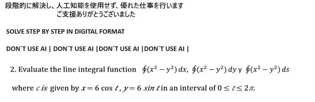 段階的に解決し、 人工知能を使用せず、 優れた仕事を行います
ご支援ありがとうございました
SOLVE STEP BY STEP IN DIGITAL FORMAT
DON'T USE AI | DON'T USE AI DON'T USE AI DON'T USE AI |
2. Evaluate the line integral function (x2-y2) dx, $(x2 - y2) dyy d(x2-y2) ds
where cis given by x = 6 cost, y = 6 sintin an interval of 0 ≤ t≤2.