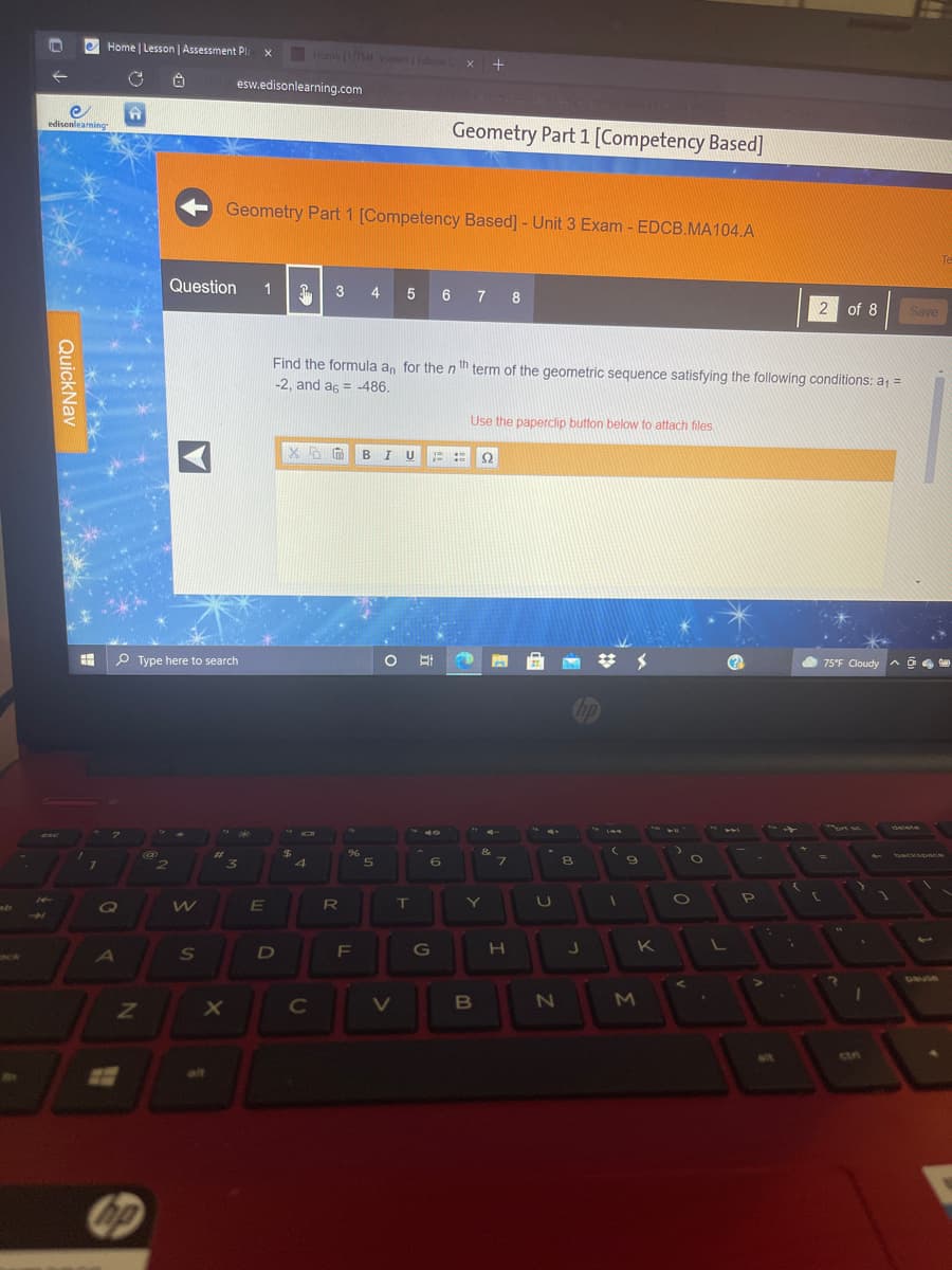 e Home Lesson | Assessment P.
Home tm Viewnde
+
esw.edisonlearning.com
edisonleaming
Geometry Part 1 [Competency Based]
Geometry Part 1 [Competency Based] - Unit 3 Exam - EDCB.MA104.A
Te
Question
1
3 4 5 6 7 8
2
of 8
Save
Find the formula an for the nth term of the geometric sequence satisfying the following conditions: a =
-2, and as = 486.
Use the paperclip button below to attach files
B I
E ::
Ω
P Type here to search
75°F Cloudy A
op
ఉ
%23
96
backspnce
3.
R
T
LI
K
OCk
A
pause
C
B
ctn
22
alt
QuickNav
