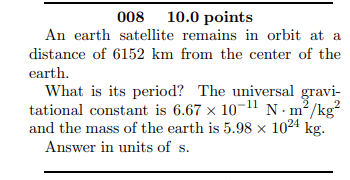 008 10.0 points
An earth satellite remains in orbit at a
distance of 6152 km from the center of the
earth.
What is its period? The universal gravi-
tational constant is 6.67 x 10-11 N:m?/kg?
and the mass of the earth is 5.98 × 1024 kg.
Answer in units of s.
