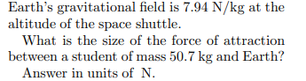 Earth's gravitational field is 7.94 N/kg at the
altitude of the space shuttle.
What is the size of the force of attraction
between a student of mass 50.7 kg and Earth?
Answer in units of N.
