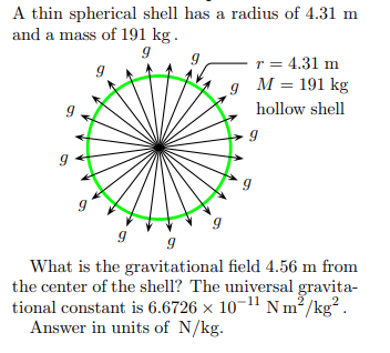 A thin spherical shell has a radius of 4.31 m
and a mass of 191 kg .
r = 4.31 m
g M = 191 kg
hollow shell
What is the gravitational field 4.56 m from
the center of the shell? The universal gravita-
tional constant is 6.6726 × 10-11 N m²/kg².
Answer in units of N/kg.
