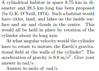 A cylindrical habitat in space 8.75 km in di-
ameter and 28.5 km long has been proposed
(by G.K. O'Neill, 1974). Such a habitat would
have cities, land, and lakes on the inside sur-
face and air and clouds in the center. This
would all be held in place by rotation of the
cylinder about its long axis.
At what angular velocity would the cylinder
have to rotate to imitate the Earth's gravita-
tional field at the walls of the cylinder? The
acceleration of gravity is 9.8 m/s² . Give your
answer in rad/s.
Answer in units of rad/s.
