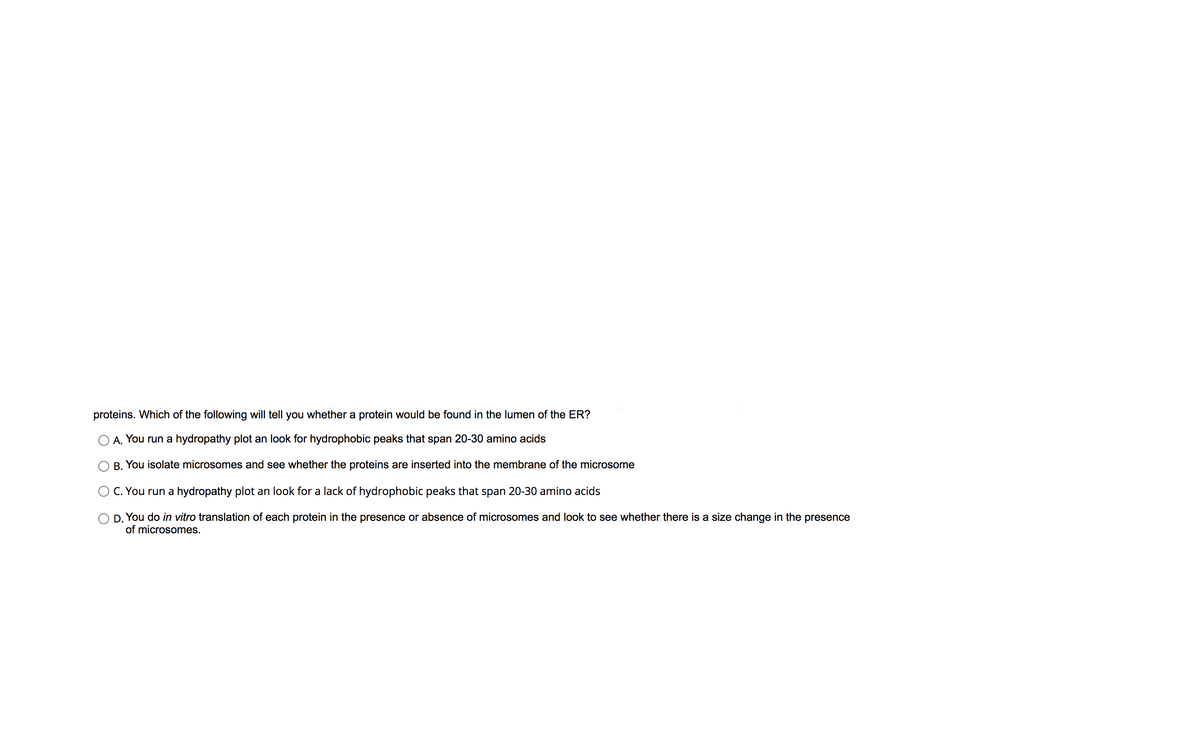 proteins. Which of the following will tell you whether a protein would be found in the lumen of the ER?
A. You run a hydropathy plot an look for hydrophobic peaks that span 20-30 amino acids
B. You isolate microsomes and see whether the proteins are inserted into the membrane of the microsome
C. You run a hydropathy plot an look for a lack of hydrophobic peaks that span 20-30 amino acids
O D. You do in vitro translation of each protein in the presence or absence of microsomes and look to see whether there is a size change in the presence
of microsomes.
