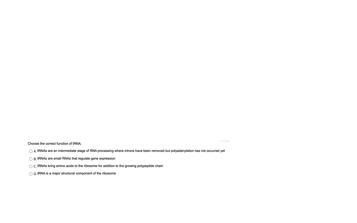 Choose the correct function of tRNA.
A. TRNAS are an intermediate stage of RNA processing where introns have been removed but polyadenylation has not occurred yet
B. TRNAS are small RNAS that regulate gene expression
C. TRNAS bring amino acids to the ribosome for addition to the growing polypeptide chain
D. tRNA is a major structural component of the ribosome
