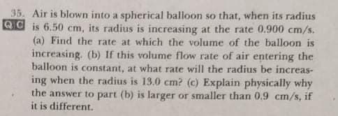 35. Air is blown into a spherical balloon so that, when its radius
Qd is 6.50 cm, its radius is increasing at the rate 0.900 cm/s.
(a) Find the rate at which the volume of the balloon is
increasing. (b) If this volume flow rate of air entering the
balloon is constant, at what rate will the radius be increas-
ing when the radius is 13.0 cm? (c) Explain physically why
the answer to part (b) is larger or smaller than 0.9 cm/s, if
it is different.
