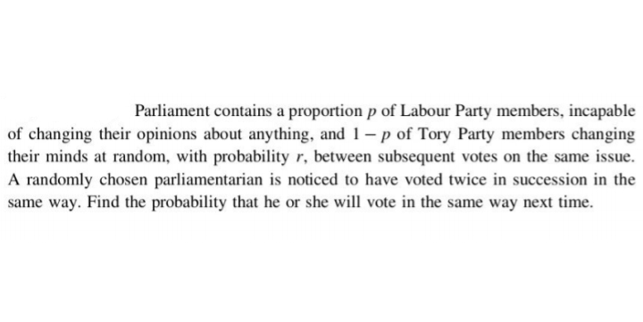 Parliament contains a proportion p of Labour Party members, incapable
of changing their opinions about anything, and 1 – p of Tory Party members changing
their minds at random, with probability r, between subsequent votes on the same issue.
A randomly chosen parliamentarian is noticed to have voted twice in succession in the
same way. Find the probability that he or she will vote in the same way next time.
