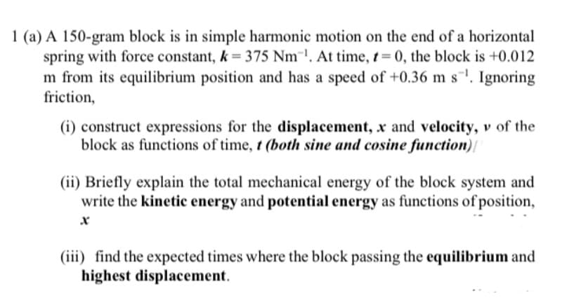 1 (a) A 150-gram block is in simple harmonic motion on the end of a horizontal
spring with force constant, k 375 Nm. At time, t= 0, the block is +0.012
m from its equilibrium position and has a speed of +0.36 m s¯'. Ignoring
friction,
(i) construct expressions for the displacement, x and velocity, v of the
block as functions of time, t (both sine and cosine function)|
(ii) Briefly explain the total mechanical energy of the block system and
write the kinetic energy and potential energy as functions of position,
(iii) find the expected times where the block passing the equilibrium and
highest displacement.
