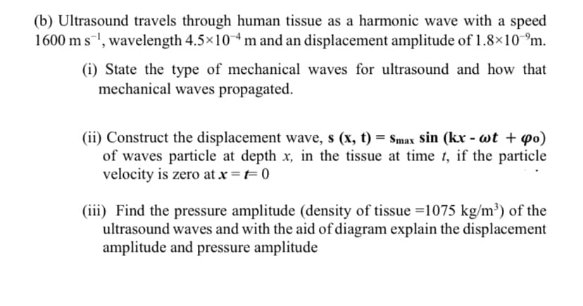 (b) Ultrasound travels through human tissue as a harmonic wave with a speed
1600 m s1, wavelength 4.5x104 m and an displacement amplitude of 1.8×10 °m.
(i) State the type of mechanical waves for ultrasound and how that
mechanical waves propagated.
(ii) Construct the displacement wave, s (x, t) = Smax sin (kx - wt + po)
of waves particle at depth x, in the tissue at time t, if the particle
velocity is zero at x =t= 0
(iii) Find the pressure amplitude (density of tissue =1075 kg/m³) of the
ultrasound waves and with the aid of diagram explain the displacement
amplitude and pressure amplitude
