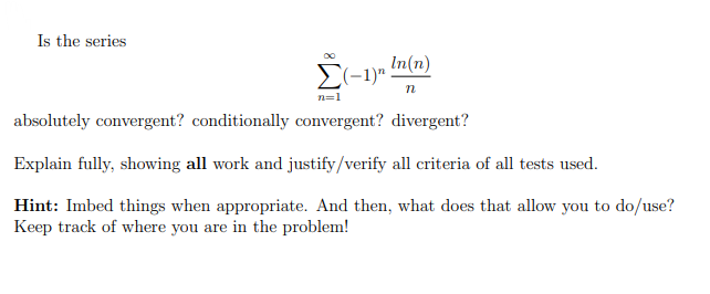 Is the series
In(n)
E(-1)"
n
n=1
absolutely convergent? conditionally convergent? divergent?
Explain fully, showing all work and justify/verify all criteria of all tests used.
Hint: Imbed things when appropriate. And then, what does that allow you to do/use?
Keep track of where you are in the problem!
