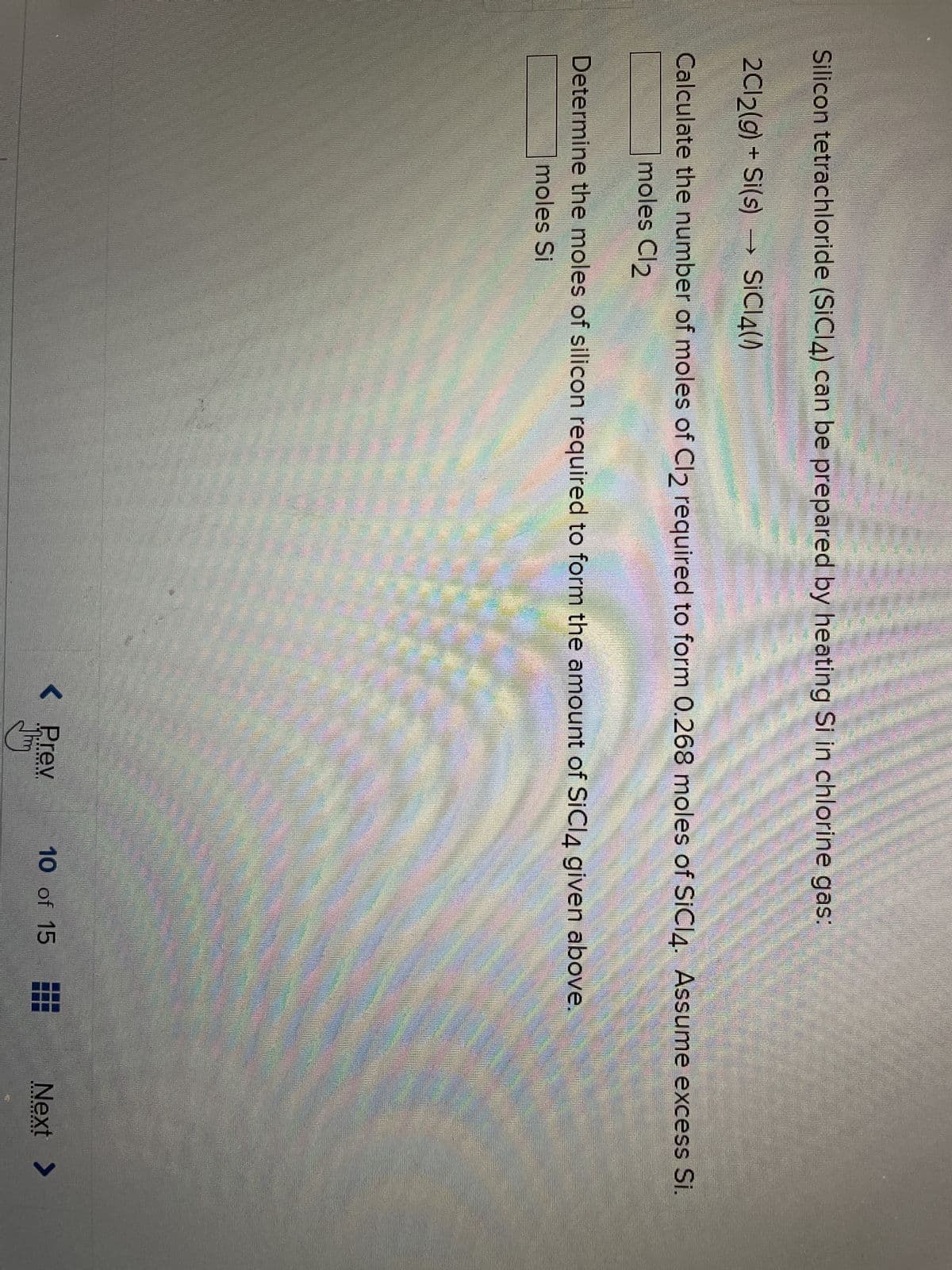 Silicon tetrachloride (SiCl4) can be prepared by heating Si in chlorine gas:
2Cl₂(g) + Si(s) SiCl4(0)
Calculate the number of moles of Cl2 required to form 0.268 moles of SiCI4. Assume excess Si.
moles Cl2
Determine the moles of silicon required to form the amount of SiCl4 given above.
moles Si
< Prev
10 of 15
Next >
‒‒‒‒W