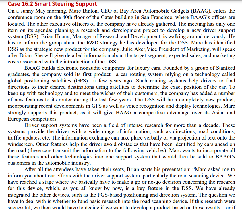 Case 16.2 Smart Steering Support
On a sunny May morning, Marc Binton, CEO of Bay Area Automobile Gadgets (BAAG), enters the
conference room on the 40th floor of the Gates building in San Francisco, where BAAG's offices are
located. The other executive officers of the company have already gathered. The meeting has only one
item on its agenda: planning a research and development project to develop a new driver support
system (DSS). Brian Huang, Manager of Research and Development, is walking around nervously. He
has to inform the group about the R&D strategy he has developed for the DSS. Marc has identified
DSS as the strategic new product for the company. Julie Aker, Vice President of Marketing, will speak
after Brian. She will give detailed information about the target segment, expected sales, and marketing
costs associated with the introduction of the DSS.
BAAG builds electronic nonaudio equipment for luxury cars. Founded by a group of Stanford
graduates, the company sold its first product a car routing system relying on a technology called
global positioning satellites (GPS) a few years ago. Such routing systems help drivers to find
directions to their desired destinations using satellites to determine the exact position of the car. To
keep up with technology and to meet the wishes of their customers, the company has added a number
of new features to its router during the last few years. The DSS will be a completely new product,
incorporating recent developments in GPS as well as voice recognition and display technologies. Marc
strongly supports this product, as it will give BAAG a competitive advantage over its Asian and
European competitors.
Driver support systems have been a field of intense research for more than a decade. These
systems provide the driver with a wide range of information, such as directions, road conditions,
traffic updates, etc. The information exchange can take place verbally or via projection of text onto the
windscreen. Other features help the driver avoid obstacles that have been identified by cars ahead on
the road (these cars transmit the information to the following vehicles). Marc wants to incorporate all
these features and other technologies into one support system that would then be sold to BAAG's
customers in the automobile industry.
After all the attendees have taken their seats, Brian starts his presentation: "Marc asked me to
inform you about our efforts with the driver support system, particularly the road scanning device. We
have reached a stage where we basically have to make a go or no-go decision concerning the research
for this device, which, as you all know by now, is a key feature in the DSS. We have already
integrated the other devices, such as the PGS-based positioning and direction system. The question we
have to deal with is whether to fund basic research into the road scanning device. If this research were
successful, we then would have to decide if we want to develop a product based on these results or if