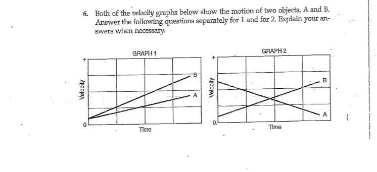 6. Both of the velocity graphs below show the motion of two objects, A and B.
Answer the following questions separately for 1 and for 2. Explain your an-
swers when necessary.
GRAPH 2
GRAPH 1
B
0.
Time
Time
