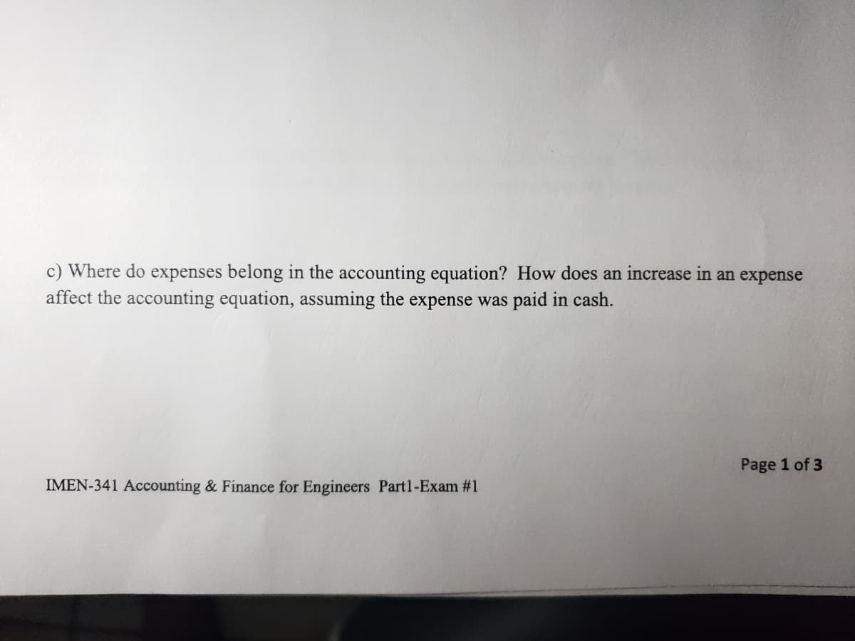 c) Where do expenses belong in the accounting equation? How does an increase in an expense
affect the accounting equation, assuming the expense was paid in cash.
Page 1 of 3
IMEN-341 Accounting & Finance for Engineers Partl-Exam #1
