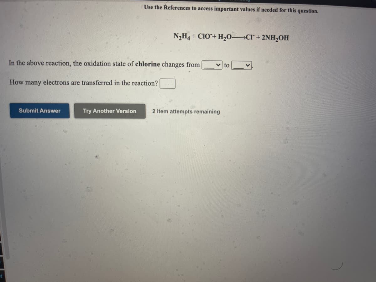 Use the References to access important values if needed for this question.
N,H4 + CIO+ H,O-
Cr+ 2NH,OH
In the above reaction, the oxidation state of chlorine changes from
How many electrons are transferred in the reaction?
Submit Answer
Try Another Version
2 item attempts remaining
