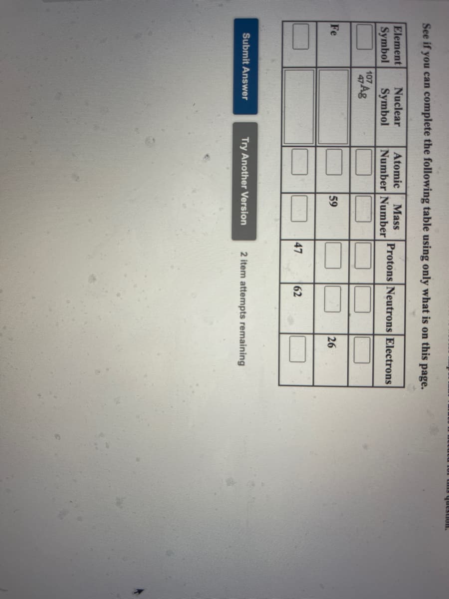 00
47
HODsanh Sun
See if you can complete the following table using only what is on this page.
Element
Symbol
Nuclear
Atomic
Mass
Protons Neutrons Electrons
Symbol
Number Number
107
Fe
59
26
62
Submit Answer
Try Another Version
2 item attempts remaining
