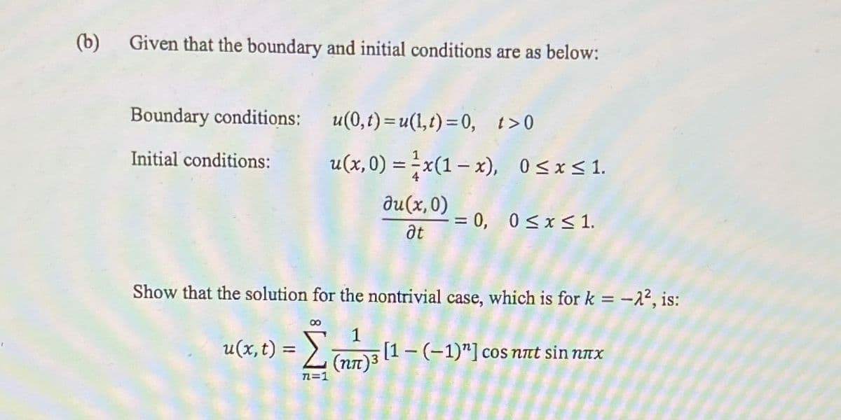 (b)
Given that the boundary and initial conditions are as below:
Boundary conditions:
u(0,t) =u(1,t) =0, t>0
Initial conditions:
u(x, 0) = ;x(1 – x), O<x<1.
|
du(x,0)
= 0, 0<x< 1.
at
Show that the solution for the nontrivial case, which is for k = -22, is:
%3D
1
u(x, t) = 2un)3 (1 – (-1)"] cos nat sin nAx
n=1
