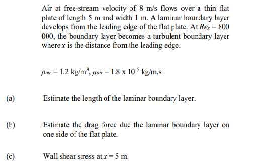 Air at free-stream velocity of 8 m/s flows over a thin flat
plate of length 5 m and width 1 m. A lamirar boundary layer
develops from the leading edge of the flat plate. At Re, = 800
000, the boundary layer becomes a turbulent boundary layer
where x is the distance from the leading edge.
pair = 1.2 kg/m', lair = 1.8 x 105 kg/m.s
(a)
Estimate the length of the laminar boundary layer.
(b)
Estimate the drag force due the laminar boundary layer on
one side of the flat plate.
(c)
Wall shear stress atr= 5 m.
