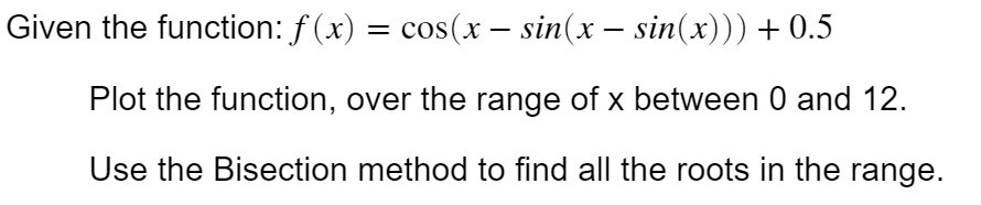 Given the function: f (x) = cos(x – sin(x – sin(x))) + 0.5
Plot the function, over the range of x between 0 and 12.
Use the Bisection method to find all the roots in the range.
